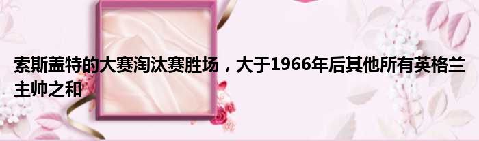 索斯盖特的大赛淘汰赛胜场，大于1966年后其他所有英格兰主帅之和