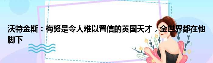 沃特金斯：梅努是令人难以置信的英国天才，全世界都在他脚下