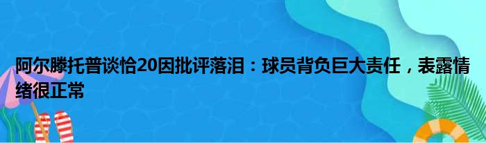 阿尔滕托普谈恰20因批评落泪：球员背负巨大责任，表露情绪很正常