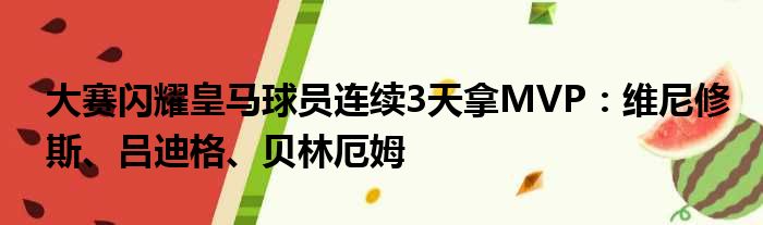 大赛闪耀皇马球员连续3天拿MVP：维尼修斯、吕迪格、贝林厄姆