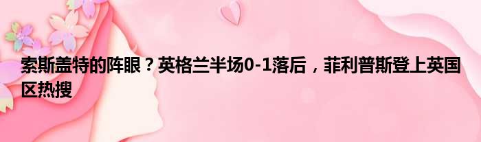 索斯盖特的阵眼？英格兰半场0-1落后，菲利普斯登上英国区热搜