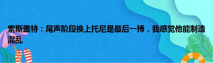 索斯盖特：尾声阶段换上托尼是最后一搏，我感觉他能制造混乱