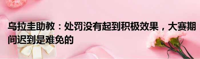 乌拉圭助教：处罚没有起到积极效果，大赛期间迟到是难免的