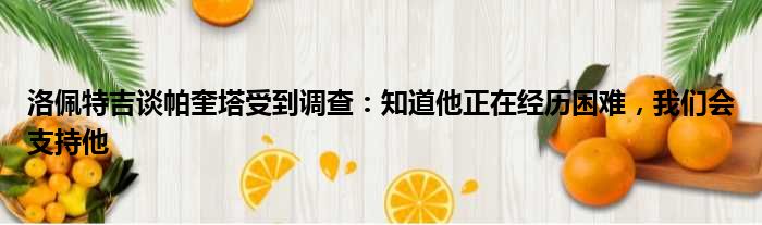 洛佩特吉谈帕奎塔受到调查：知道他正在经历困难，我们会支持他