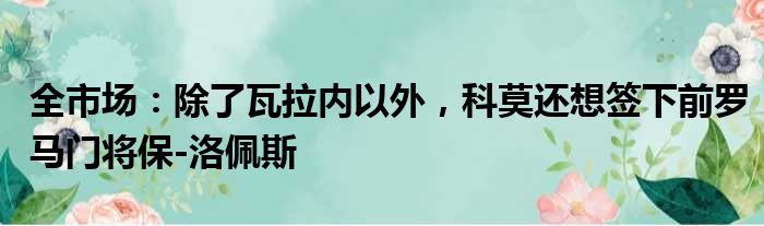 全市场：除了瓦拉内以外，科莫还想签下前罗马门将保-洛佩斯