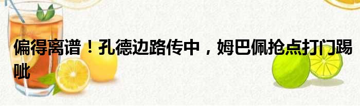 偏得离谱！孔德边路传中，姆巴佩抢点打门踢呲