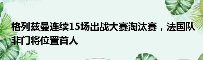 格列兹曼连续15场出战大赛淘汰赛，法国队非门将位置首人