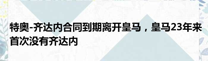 特奥-齐达内合同到期离开皇马，皇马23年来首次没有齐达内