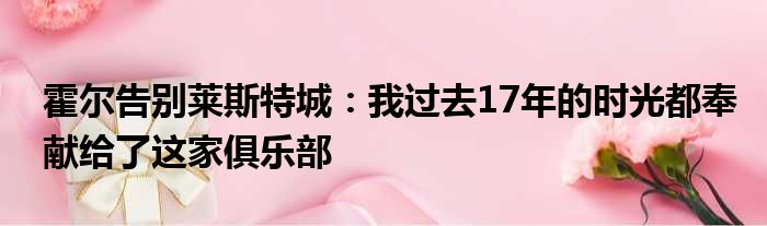 霍尔告别莱斯特城：我过去17年的时光都奉献给了这家俱乐部