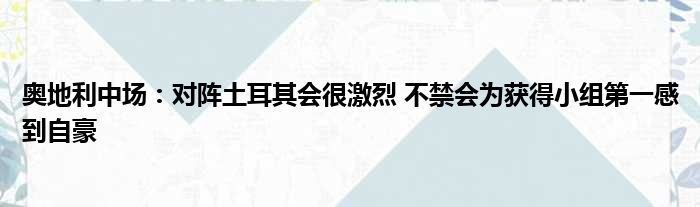 奥地利中场：对阵土耳其会很激烈 不禁会为获得小组第一感到自豪