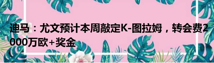 迪马：尤文预计本周敲定K-图拉姆，转会费2000万欧+奖金