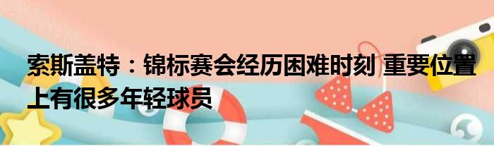 索斯盖特：锦标赛会经历困难时刻 重要位置上有很多年轻球员