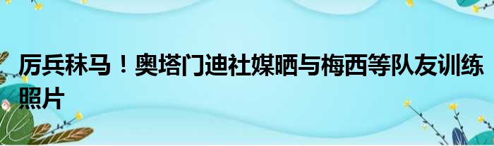 厉兵秣马！奥塔门迪社媒晒与梅西等队友训练照片