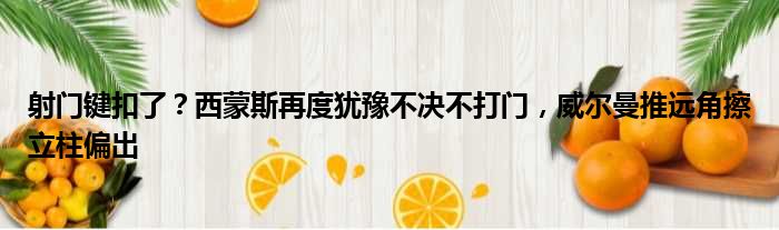 射门键扣了？西蒙斯再度犹豫不决不打门，威尔曼推远角擦立柱偏出