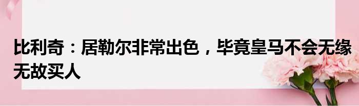 比利奇：居勒尔非常出色，毕竟皇马不会无缘无故买人