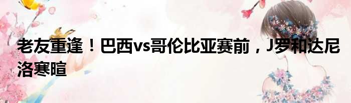 老友重逢！巴西vs哥伦比亚赛前，J罗和达尼洛寒暄