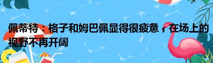 佩蒂特：格子和姆巴佩显得很疲惫，在场上的视野不再开阔