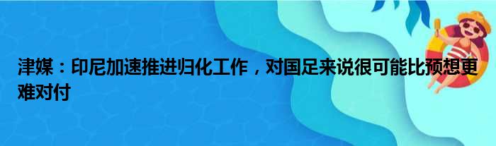 津媒：印尼加速推进归化工作，对国足来说很可能比预想更难对付