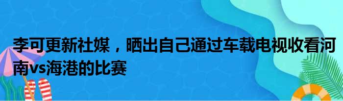 李可更新社媒，晒出自己通过车载电视收看河南vs海港的比赛