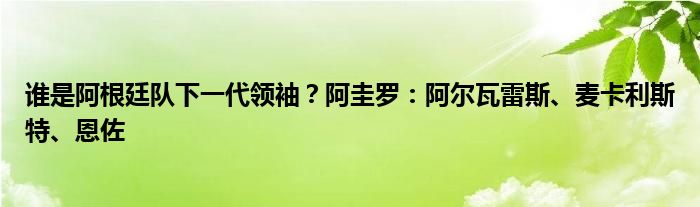 谁是阿根廷队下一代领袖？阿圭罗：阿尔瓦雷斯、麦卡利斯特、恩佐