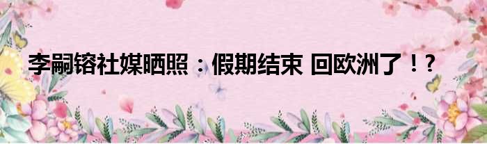 李嗣镕社媒晒照：假期结束 回欧洲了！?