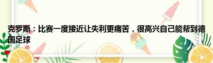 克罗斯：比赛一度接近让失利更痛苦，很高兴自己能帮到德国足球