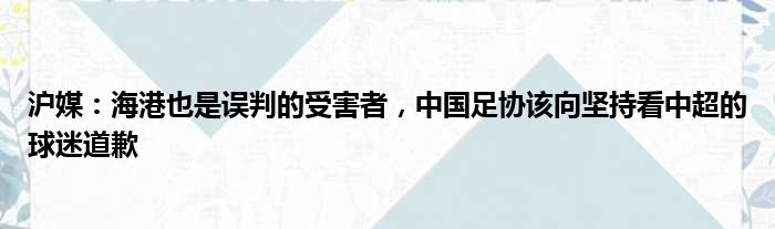 沪媒：海港也是误判的受害者，中国足协该向坚持看中超的球迷道歉