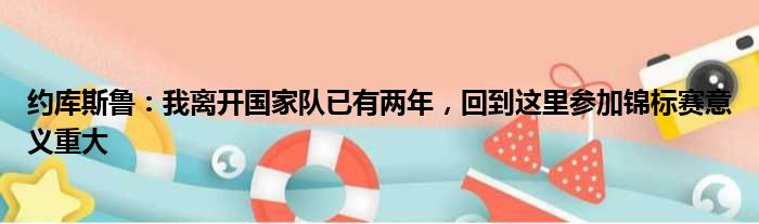 约库斯鲁：我离开国家队已有两年，回到这里参加锦标赛意义重大