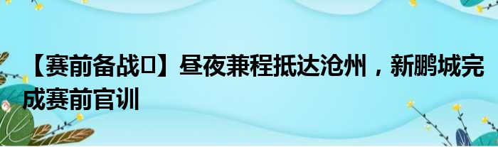 【赛前备战️】昼夜兼程抵达沧州，新鹏城完成赛前官训