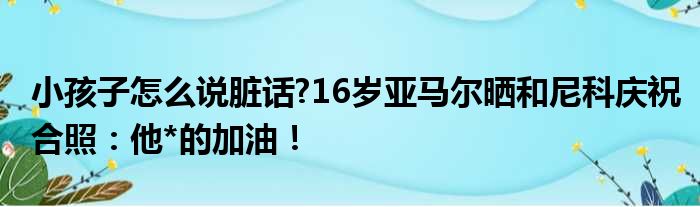 小孩子怎么说脏话?16岁亚马尔晒和尼科庆祝合照：他*的加油！