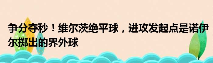 争分夺秒！维尔茨绝平球，进攻发起点是诺伊尔掷出的界外球