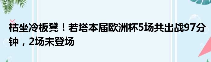 枯坐冷板凳！若塔本届欧洲杯5场共出战97分钟，2场未登场