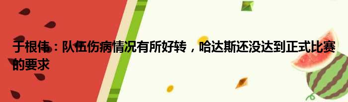 于根伟：队伍伤病情况有所好转，哈达斯还没达到正式比赛的要求