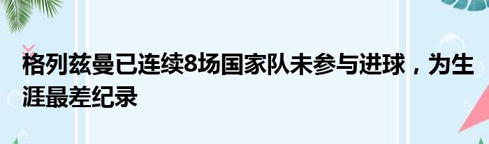 格列兹曼已连续8场国家队未参与进球，为生涯最差纪录