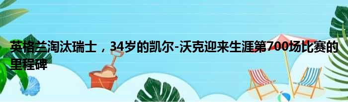 英格兰淘汰瑞士，34岁的凯尔-沃克迎来生涯第700场比赛的里程碑