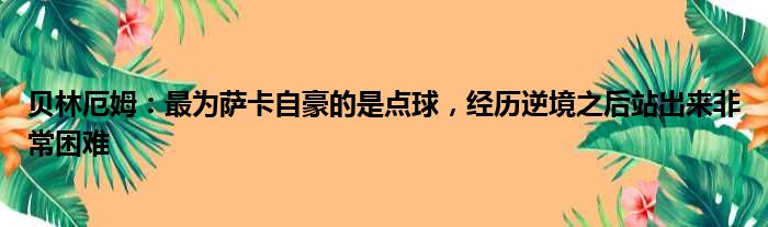 贝林厄姆：最为萨卡自豪的是点球，经历逆境之后站出来非常困难