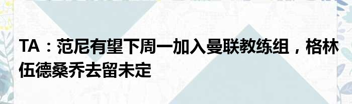 TA：范尼有望下周一加入曼联教练组，格林伍德桑乔去留未定