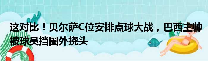 这对比！贝尔萨C位安排点球大战，巴西主帅被球员挡圈外挠头