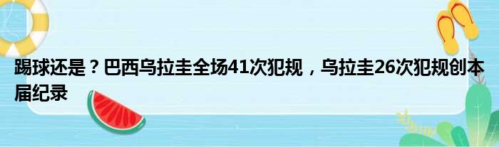 踢球还是？巴西乌拉圭全场41次犯规，乌拉圭26次犯规创本届纪录