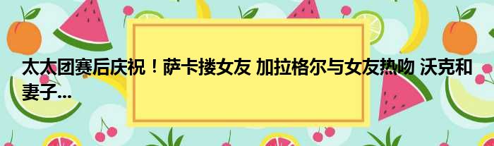 太太团赛后庆祝！萨卡搂女友 加拉格尔与女友热吻 沃克和妻子...