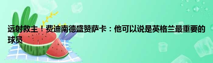 远射救主！费迪南德盛赞萨卡：他可以说是英格兰最重要的球员