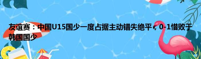 友谊赛：中国U15国少一度占据主动错失绝平，0-1惜败于韩国国少