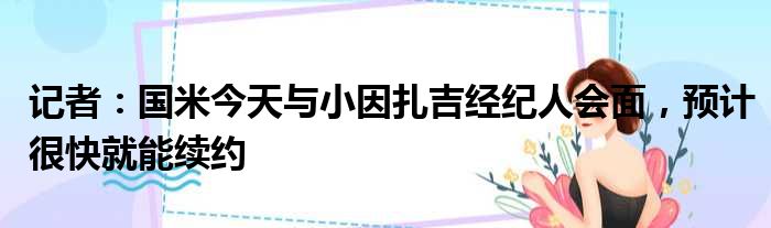 记者：国米今天与小因扎吉经纪人会面，预计很快就能续约