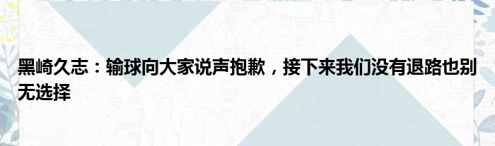 黑崎久志：输球向大家说声抱歉，接下来我们没有退路也别无选择