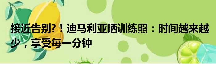 接近告别?！迪马利亚晒训练照：时间越来越少，享受每一分钟