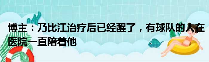 博主：乃比江治疗后已经醒了，有球队的人在医院一直陪着他