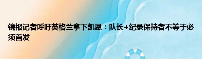 镜报记者呼吁英格兰拿下凯恩：队长+纪录保持者不等于必须首发