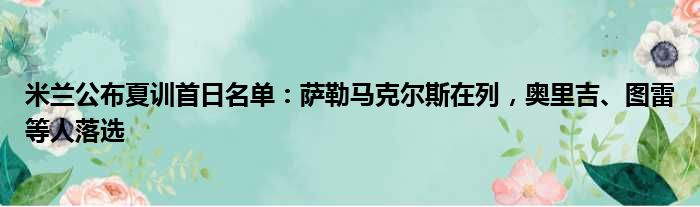 米兰公布夏训首日名单：萨勒马克尔斯在列，奥里吉、图雷等人落选