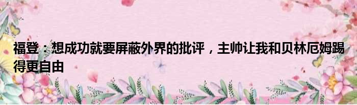 福登：想成功就要屏蔽外界的批评，主帅让我和贝林厄姆踢得更自由