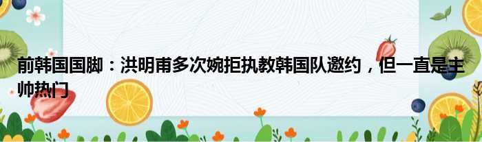 前韩国国脚：洪明甫多次婉拒执教韩国队邀约，但一直是主帅热门